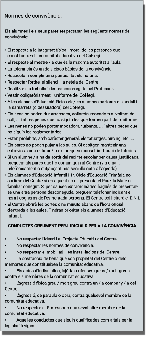 Els alumnes i els seus pares respectaran les següents normes de convivència:  •	El respecte a la integritat física i moral de les persones que constitueixen la comunitat educativa del Col·legi. •	El respecte al mestre / a que és la màxima autoritat a l'aula. •	La tolerància és un dels eixos bàsics de la convivència. •	Respectar i complir amb puntualitat els horaris. •	Respectar l'ordre, el silenci i la neteja del Centre •	Realitzar els treballs i deures encarregats pel Professor. •	Vestir, obligatòriament, l'uniforme del Col·legi. •	A les classes d'Educació Física els/les alumnes portaran el xandall i la samarreta (o dessuadora) del Col·legi. •	Els nens no poden dur arracades, collarets, mocadors al voltant del coll, ... i altres peces que no siguin les que formen part de l'uniforme. •	Les nenes no poden portar mocadors, turbants, ... i altres peces que no siguin les reglamentàries. •	Estan prohibits, amb caràcter general, els tatuatges, pírcing, etc. ... •	Els pares no poden pujar a les aules. Si desitgen mantenir una entrevista amb el tutor / a els preguem consultin l'horari de tutories. •	Si un alumne / a ha de sortir del recinte escolar per causa justificada, preguem als pares que ho comuniquin al Centre (via email, telefònicament o mitjançant una senzilla nota a l'agenda). •	Els alumnes d'Educació Infantil i 1r. Cicle d'Educació Primària no sortiran del Centre si en aquest no es presenta el Pare, la Mare o familiar conegut. Si per causes extraordinàries hagués de presentar-se una altra persona desconeguda, preguem telefonar indicant el nom i cognoms de l'esmentada persona. El Centre sol·licitarà el D.N.I. •	El Centre obrirà les portes cinc minuts abans de l'hora oficial d'entrada a les aules. Tindran prioritat els alumnes d'Educació Infantil. CONDUCTES GREUMENT PERJUDICIALS PER A LA CONVIVÈNCIA.  •	No respectar l'Ideari i el Projecte Educatiu del Centre. •	No respectar les normes de convivència. •	No respectar el mobiliari i les instal·lacions del Centre. •	La sostracció de béns que són propietat del Centre o dels membres que constitueixen la comunitat educativa. •	Els actes d'indisciplina, injúria o ofenses greus / molt greus contra els membres de la comunitat educativa. •	L'agressió física greu / molt greu contra un / a company / a del Centre. •	L'agressió, de paraula o obra, contra qualsevol membre de la comunitat educativa. •	No respectar al Professor o qualsevol altre membre de la comunitat educativa. •	Aquelles conductes que siguin qualificades com a tals per la legislació vigent. Normes de convivència: